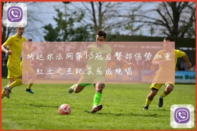 纳达尔法网第15冠后臀部伤势加重，红土之王纪录或成绝唱