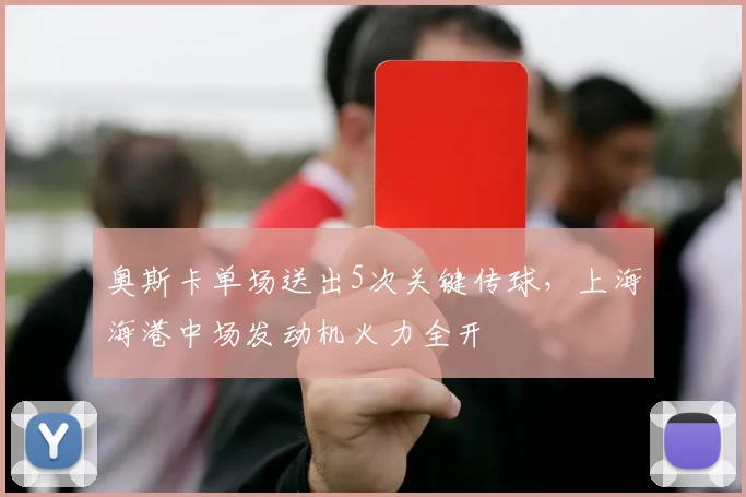 奥斯卡单场送出5次关键传球,上海海港中场发动机火力全开