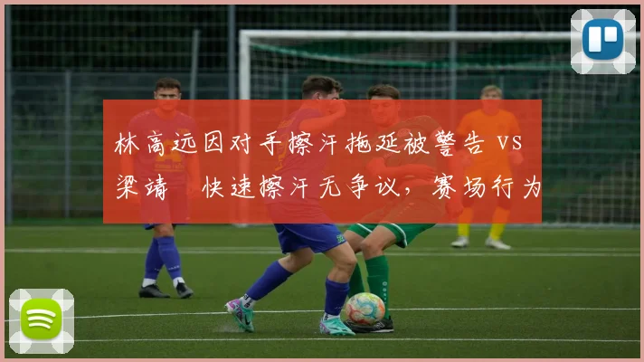 林高远因对手擦汗拖延被警告 vs 梁靖崑快速擦汗无争议，赛场行为管理对比