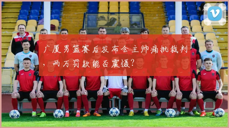 广厦男篮赛后发布会主帅痛批裁判,两万罚款能否震慑?