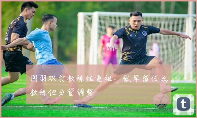 国羽双打教练组重组，张军留任总教练但分管调整