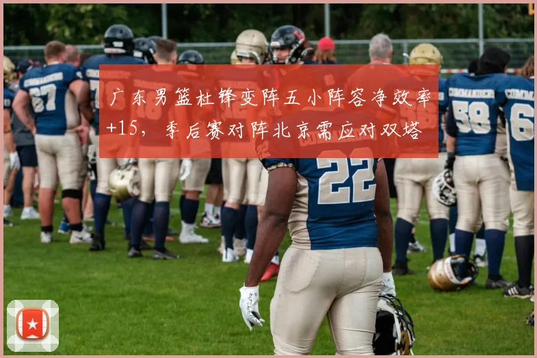 广东男篮杜锋变阵五小阵容净效率+15，季后赛对阵北京需应对双塔
