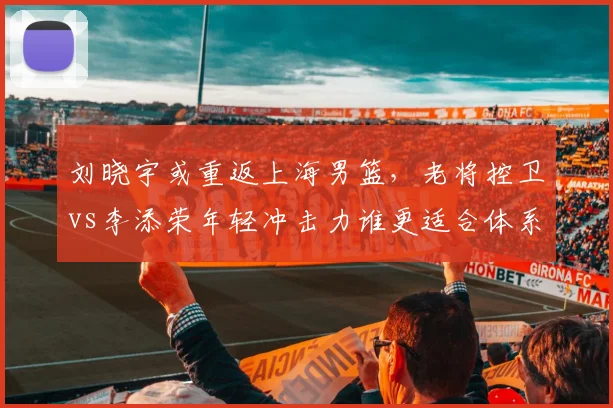 刘晓宇或重返上海男篮，老将控卫vs李添荣年轻冲击力谁更适合体系