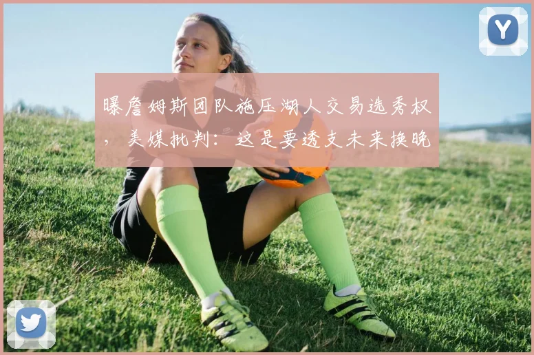 曝詹姆斯团队施压湖人交易选秀权，美媒批判：这是要透支未来换晚年尊严