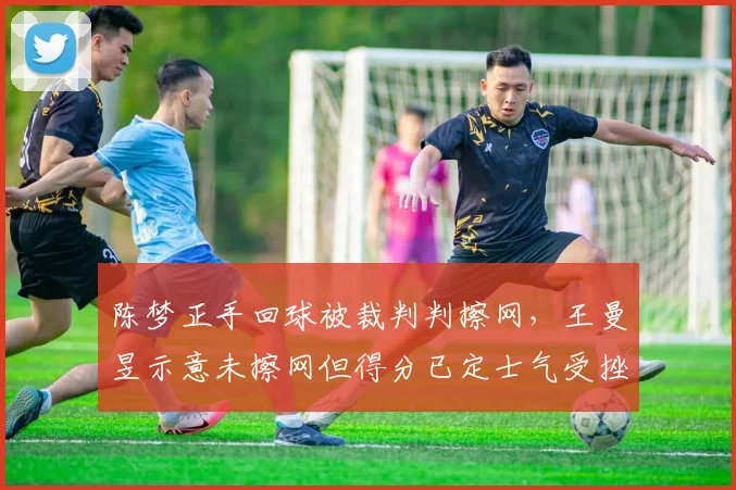 陈梦正手回球被裁判判擦网,王曼昱示意未擦网但得分已定士气受挫