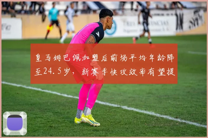 皇马姆巴佩加盟后前场平均年龄降至24.5岁，新赛季快攻效率有望提升